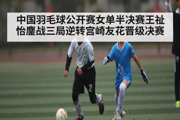 中国羽毛球公开赛女单半决赛王祉怡鏖战三局逆转宫崎友花晋级决赛
